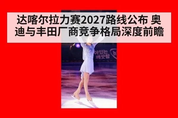 达喀尔拉力赛2027路线公布 奥迪与丰田厂商竞争格局深度前瞻