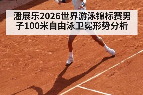 潘展乐2026世界游泳锦标赛男子100米自由泳卫冕形势分析